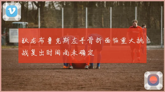 狄龙布鲁克斯左手骨折面临重大挑战复出时间尚未确定