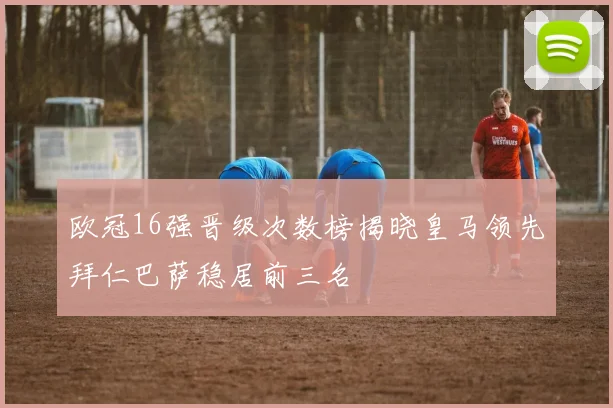 欧冠16强晋级次数榜揭晓皇马领先拜仁巴萨稳居前三名