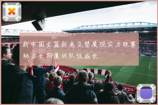 新中国女篮新老交替展现实力联赛助力长期集训队伍成长