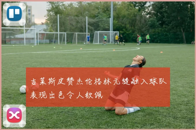 吉莱斯皮赞杰伦格林无缝融入球队表现出色令人钦佩