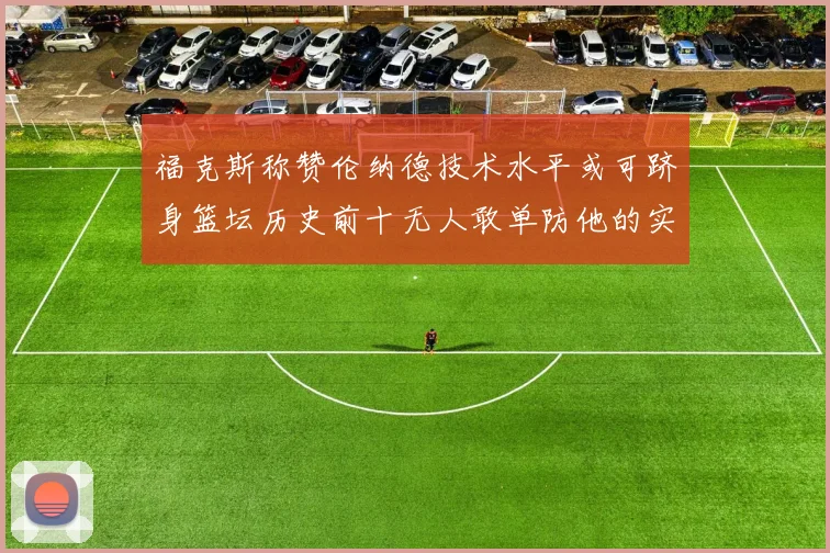 福克斯称赞伦纳德技术水平或可跻身篮坛历史前十无人敢单防他的实力