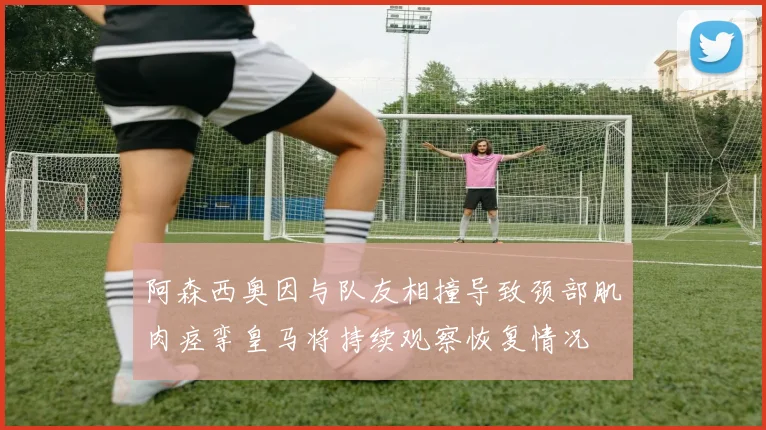 阿森西奥因与队友相撞导致颈部肌肉痉挛皇马将持续观察恢复情况