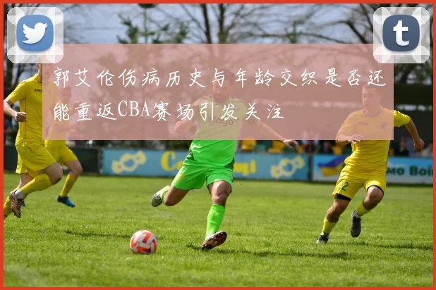 郭艾伦伤病历史与年龄交织是否还能重返CBA赛场引发关注