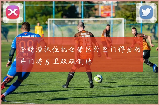 李晴潼抓住机会禁区外空门得分对手门将后卫双双倒地