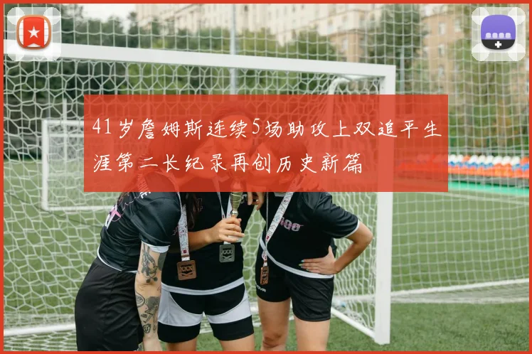 41岁詹姆斯连续5场助攻上双追平生涯第二长纪录再创历史新篇