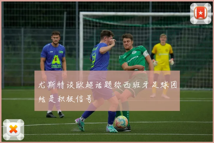 尤斯特谈欧超话题称西班牙足球团结是积极信号