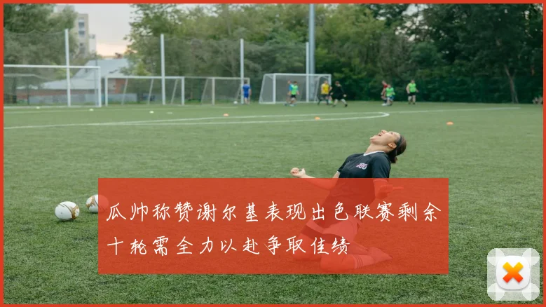 瓜帅称赞谢尔基表现出色联赛剩余十轮需全力以赴争取佳绩