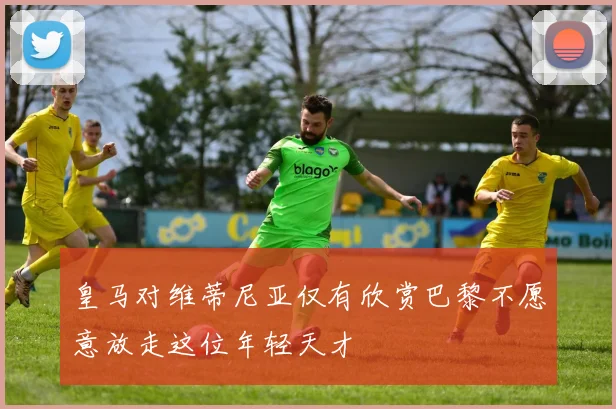 皇马对维蒂尼亚仅有欣赏巴黎不愿意放走这位年轻天才