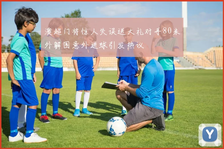 澳超门将惊人失误送大礼对手80米外解围意外进球引发热议