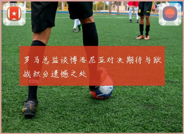 罗马总监谈博洛尼亚对决期待与欧战积分遗憾之处