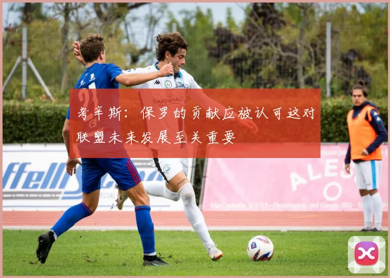 考辛斯：保罗的贡献应被认可这对联盟未来发展至关重要