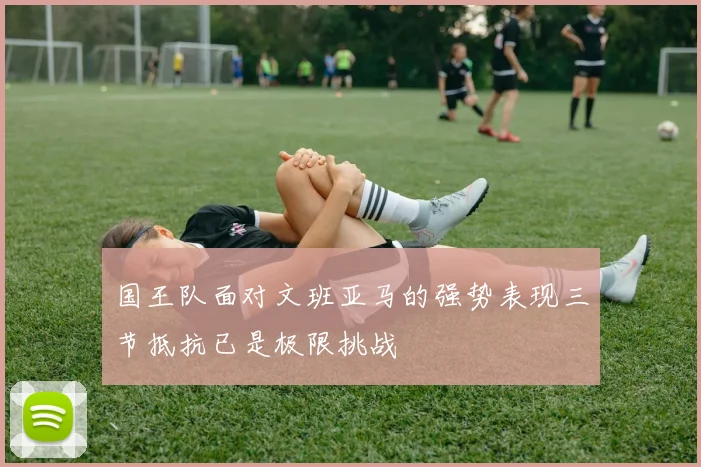 国王队面对文班亚马的强势表现三节抵抗已是极限挑战