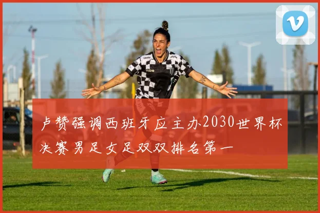 卢赞强调西班牙应主办2030世界杯决赛男足女足双双排名第一