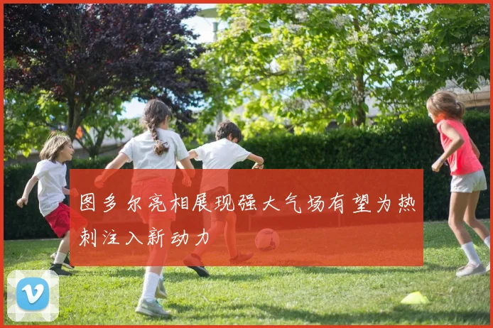 图多尔亮相展现强大气场有望为热刺注入新动力