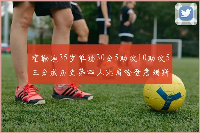 霍勒迪35岁单场30分5助攻10助攻5三分成历史第四人比肩哈登詹姆斯库里