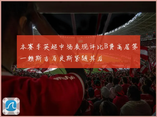 本赛季英超中场表现评比B费高居第一赖斯吉马良斯紧随其后