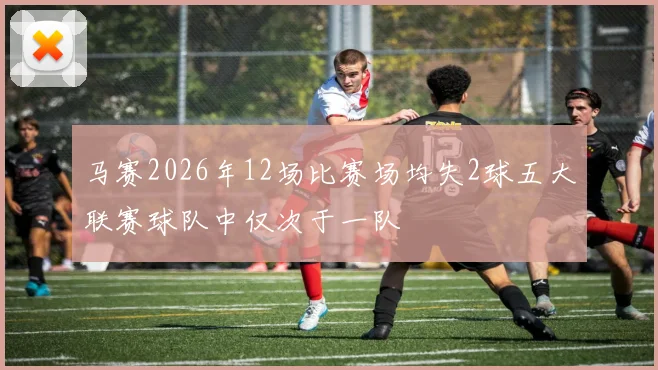 马赛2026年12场比赛场均失2球五大联赛球队中仅次于一队