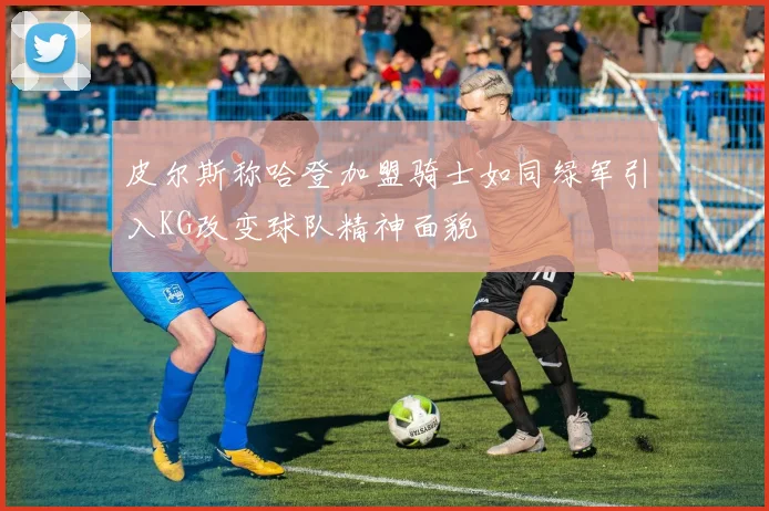 皮尔斯称哈登加盟骑士如同绿军引入KG改变球队精神面貌